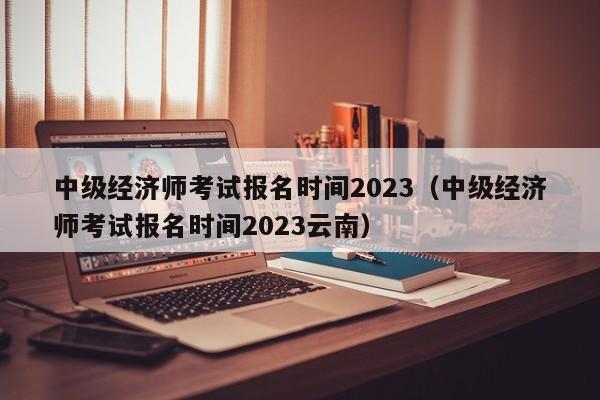 中级经济师考试报名时间2023（中级经济师考试报名时间2023云南）