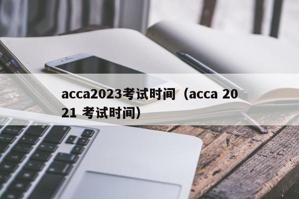 acca2023考试时间（acca 2021 考试时间）