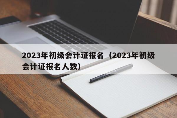 2023年初级会计证报名（2023年初级会计证报名人数）