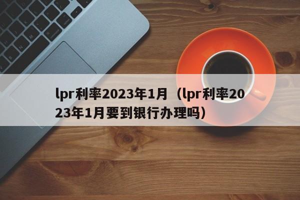 lpr利率2023年1月（lpr利率2023年1月要到银行办理吗）