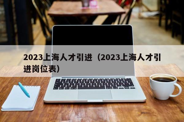 2023上海人才引进（2023上海人才引进岗位表）