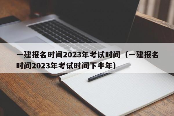 一建报名时间2023年考试时间（一建报名时间2023年考试时间下半年）