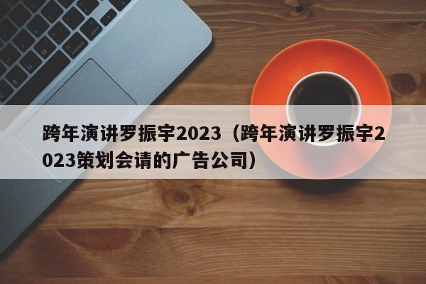 跨年演讲罗振宇2023（跨年演讲罗振宇2023策划会请的广告公司）