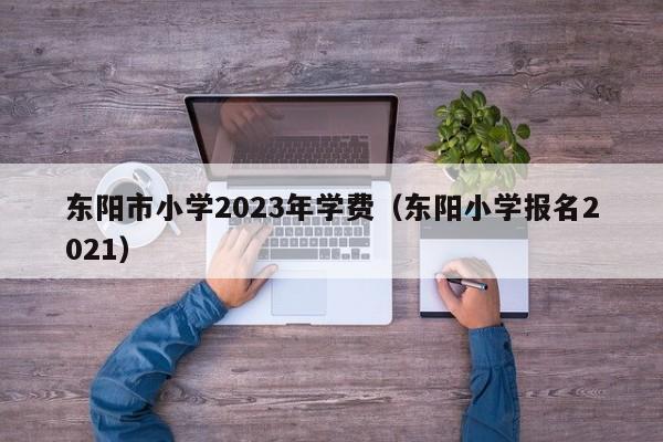东阳市小学2023年学费（东阳小学报名2021）