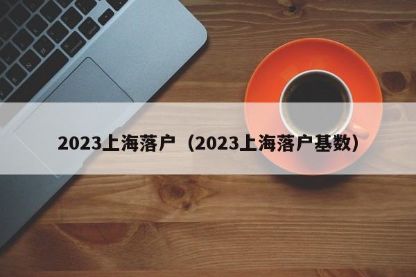 2023上海落户（2023上海落户基数）