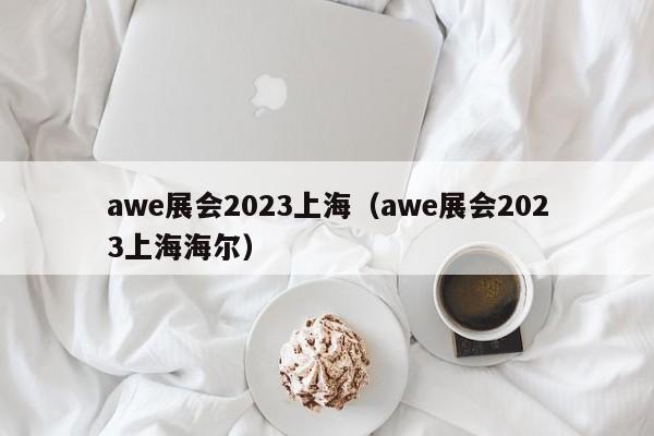 awe展会2023上海（awe展会2023上海海尔）