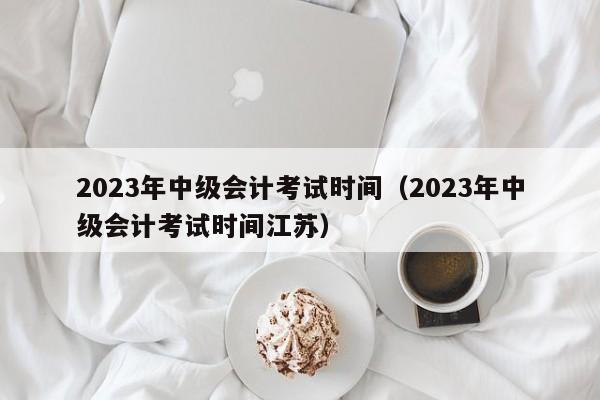 2023年中级会计考试时间（2023年中级会计考试时间江苏）