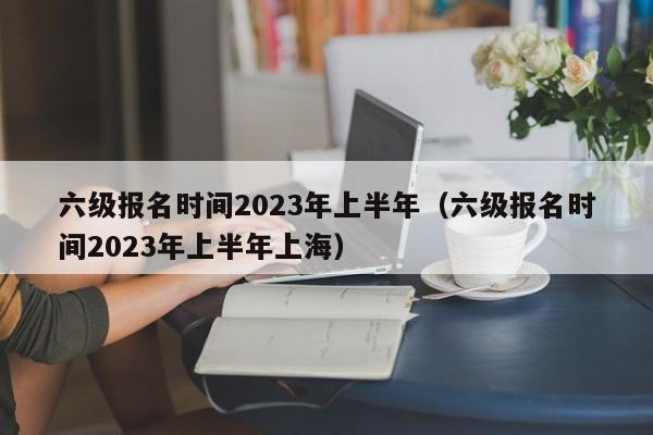 六级报名时间2023年上半年（六级报名时间2023年上半年上海）