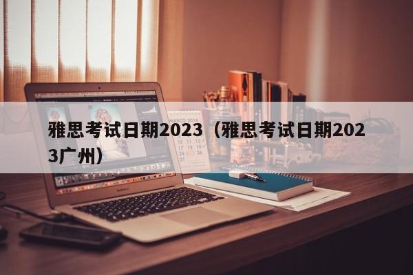 雅思考试日期2023（雅思考试日期2023广州）