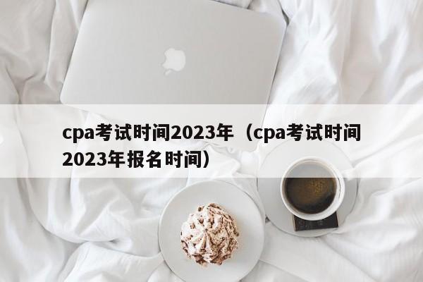 cpa考试时间2023年（cpa考试时间2023年报名时间）