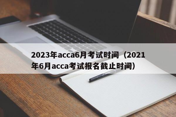 2023年acca6月考试时间（2021年6月acca考试报名截止时间）