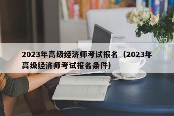 2023年高级经济师考试报名（2023年高级经济师考试报名条件）
