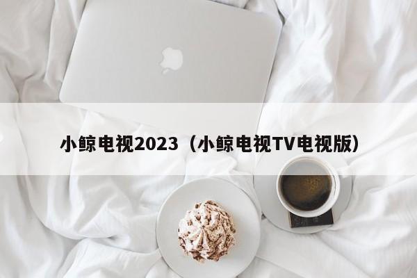 小鲸电视2023（小鲸电视TV电视版）