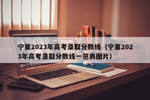 宁夏2023年高考录取分数线（宁夏2023年高考录取分数线一览表图片）
