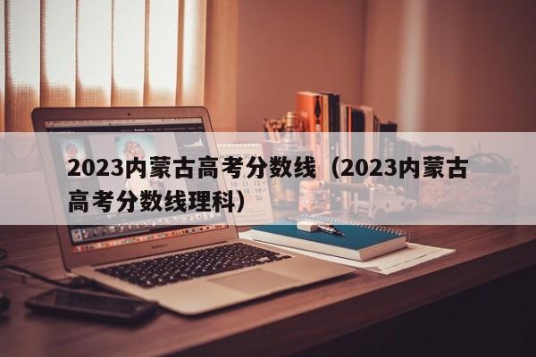 2023内蒙古高考分数线（2023内蒙古高考分数线理科）