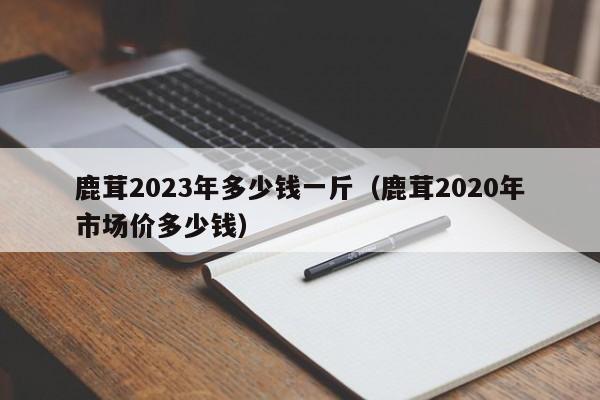 鹿茸2023年多少钱一斤（鹿茸2020年市场价多少钱）