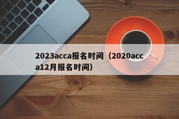 2023acca报名时间（2020acca12月报名时间）
