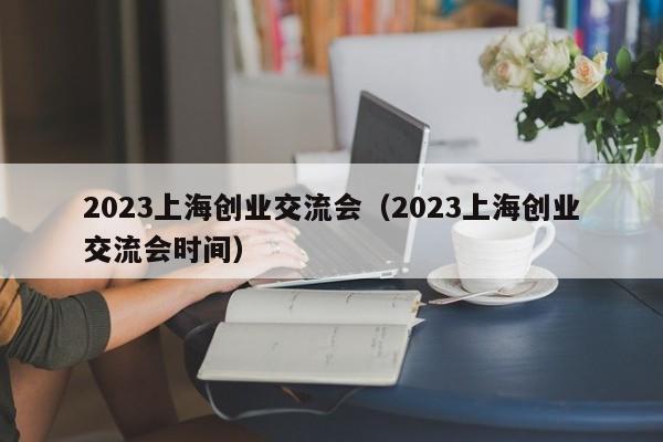 2023上海创业交流会（2023上海创业交流会时间）