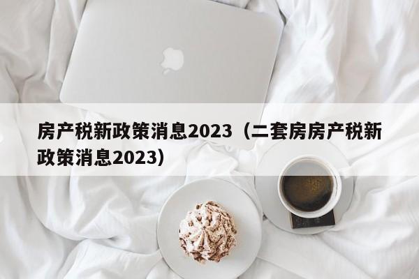 房产税新政策消息2023（二套房房产税新政策消息2023）