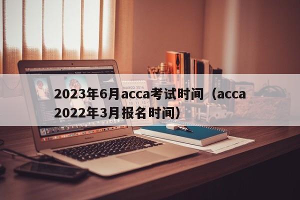 2023年6月acca考试时间（acca2022年3月报名时间）